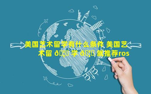 美国艺术留学有什么条件 美国艺术留 🦁 学 🦆 就推荐rosso
